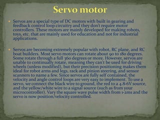  Servos are a special type of DC motors with built in gearing and
feedback control loop circuitry and they don’t require motor
controllers. These motors are mainly developed for making robots,
toys, etc. that are mainly used for education and not for industrial
applications.
 Servos are becoming extremely popular with robot, RC plane, and RC
boat builders. Most servo motors can rotate about 90 to 180 degrees.
Some rotate through a full 360 degrees or more. However, servos are
unable to continually rotate, meaning they can't be used for driving
wheels (unless modified), but their precision positioning makes them
ideal for robot arms and legs, rack and pinion steering, and sensor
scanners to name a few. Since servos are fully self contained, the
velocity and angle control loops are very easy to implement. To use a
servo, we connect the black wire to ground, the red to a 4.8-6V source,
and the yellow/white wire to a signal source (such as from your
microcontroller). Vary the square wave pulse width from 1-2ms and the
servo is now position/velocity controlled.
 