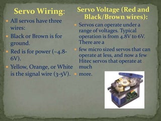 Servo Wiring:
 All servos have three
wires:
 Black or Brown is for
ground.
 Red is for power (~4.8-
6V).
 Yellow, Orange, or White
is the signal wire (3-5V).
Servo Voltage (Red and
Black/Brown wires):
 Servos can operate under a
range of voltages. Typical
operation is from 4.8V to 6V.
There are a
 few micro sized servos that can
operate at less, and now a few
Hitec servos that operate at
much
 more.
 
