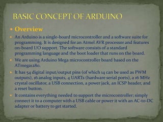  Overview
 An Arduino is a single-board microcontroller and a software suite for
programming. It is designed for an Atmel AVR processor and features
on-board I/O support. The software consists of a standard
programming language and the boot loader that runs on the board.
 We are using Arduino Mega microcontroller board based on the
ATmega1280.
 It has 54 digital input/output pins (of which 14 can be used as PWM
outputs), 16 analog inputs, 4 UARTs (hardware serial ports), a 16 MHz
crystal oscillator, a USB connection, a power jack, an ICSP header, and
a reset button.
 It contains everything needed to support the microcontroller; simply
connect it to a computer with a USB cable or power it with an AC-to-DC
adapter or battery to get started.
 