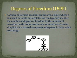  A degree of freedom is a joint on the arm, a place where it
can bend or rotate or translate. We can typically identify
the number of degrees of freedom by the number of
actuators on the robot arm(in case of serial arms). so for
simplicity it is treated as separate subsystem in basic robot
arm design.
 