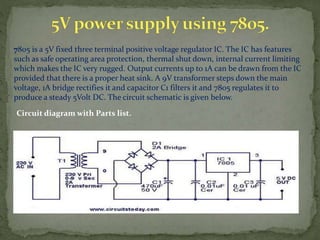 7805 is a 5V fixed three terminal positive voltage regulator IC. The IC has features
such as safe operating area protection, thermal shut down, internal current limiting
which makes the IC very rugged. Output currents up to 1A can be drawn from the IC
provided that there is a proper heat sink. A 9V transformer steps down the main
voltage, 1A bridge rectifies it and capacitor C1 filters it and 7805 regulates it to
produce a steady 5Volt DC. The circuit schematic is given below.
Circuit diagram with Parts list.
 