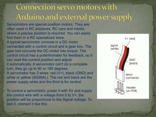 Servomotors are special position motors. They are
often used in RC airplanes, RC cars and robots,
where a precise position is required. You can easily
find them in a RC specialized store.
A typical servomotor consists in a DC motor
connected with a control circuit and a gear box. The
gear box converts the DC motor into torque. The
control circuit has a potentiometer for feedback, so it
can read the current position and adjust
it automatically. A servomotor can't do a complete
turn, they go up to 90 or 180 degress.
A servomotor has 3 wires: red (V+), black (GND) and
white or yellow (SIGNAL). The red and black are the
power supply wires and the third is for control.
To control a servomotor, power it with 5V and supply
the control wire with a voltage from 0 to V+, the
position will be proportional to the Signal voltage. To
test it, connect it like this:
 
