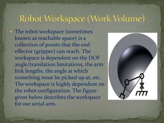  The robot workspace (sometimes
known as reachable space) is a
collection of points that the end
effector (gripper) can reach. The
workspace is dependent on the DOF
angle/translation limitations, the arm
link lengths, the angle at which
something must be picked up at, etc.
The workspace is highly dependent on
the robot configuration. The figure
given below describes the workspace
for our serial arm.
 