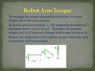  To estimate the torque required at each joint, we must
choose the worst case scenario
 As arm is rotated clockwise, L, the perpendicular distance
decreases from L3 to L1 (L1=0). Therefore the greatest
torque is at L3 (F does not change) and torque is zero at L1.
 Motors are subjected to the highest torque when the arm
is stretched out horizontally
 