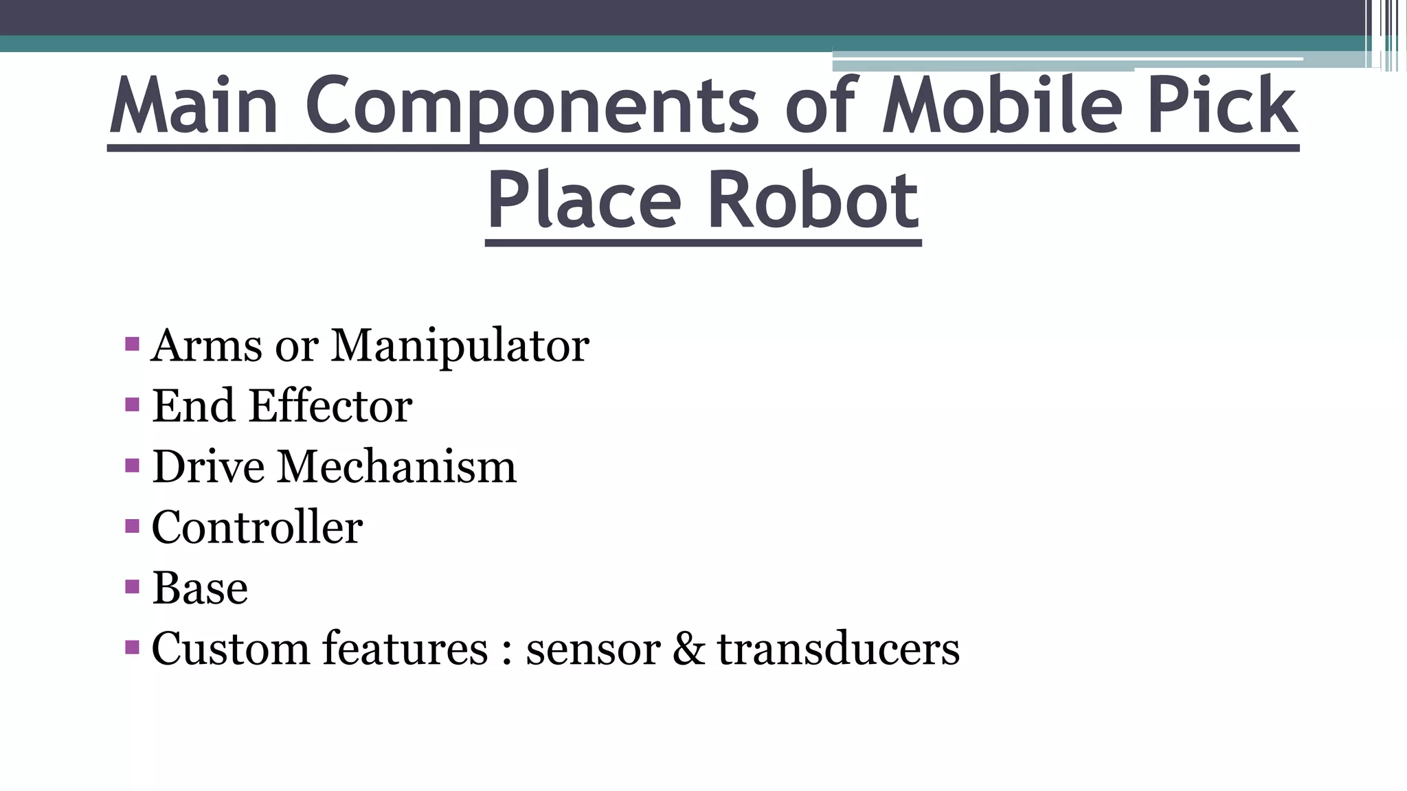 Main Components of Mobile Pick
Place Robot
 Arms or Manipulator
 End Effector
 Drive Mechanism
 Controller
 Base
 Custom features : sensor & transducers
 