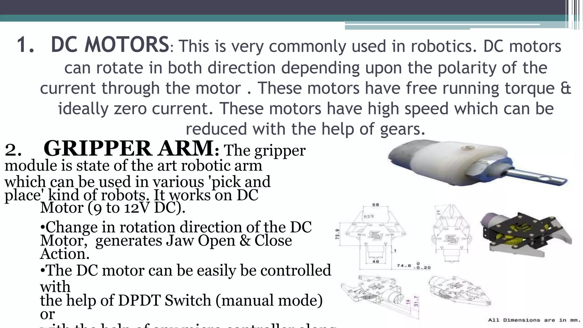 1. DC MOTORS: This is very commonly used in robotics. DC motors
can rotate in both direction depending upon the polarity of the
current through the motor . These motors have free running torque &
ideally zero current. These motors have high speed which can be
reduced with the help of gears.
2. GRIPPER ARM: The gripper
module is state of the art robotic arm
which can be used in various 'pick and
place' kind of robots. It works on DC
Motor (9 to 12V DC).
•Change in rotation direction of the DC
Motor, generates Jaw Open & Close
Action.
•The DC motor can be easily be controlled
with
the help of DPDT Switch (manual mode)
or
 