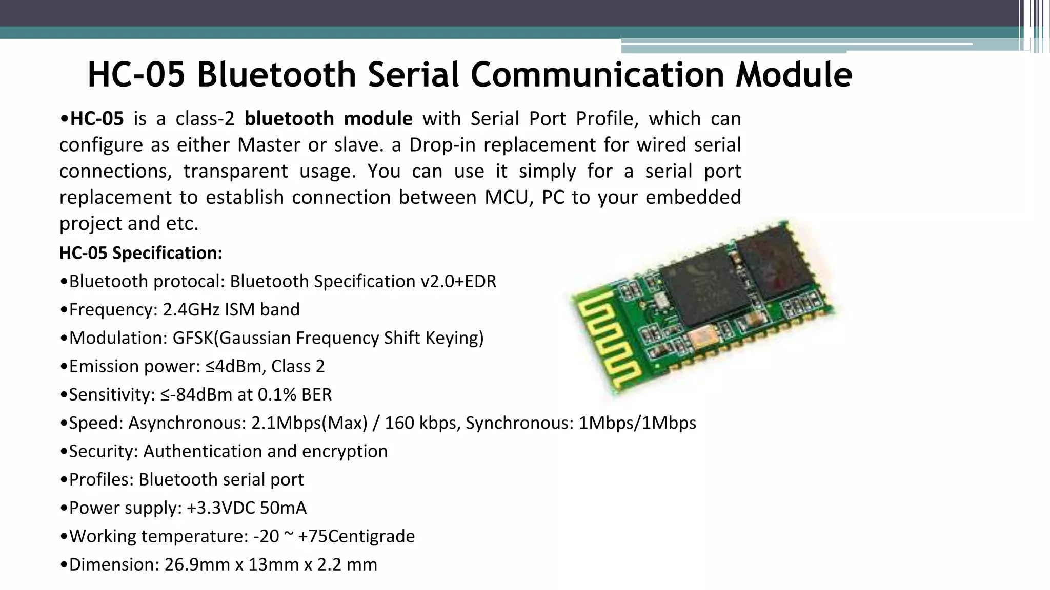 HC-05 Bluetooth Serial Communication Module
•HC-05 is a class-2 bluetooth module with Serial Port Profile, which can
configure as either Master or slave. a Drop-in replacement for wired serial
connections, transparent usage. You can use it simply for a serial port
replacement to establish connection between MCU, PC to your embedded
project and etc.
HC-05 Specification:
•Bluetooth protocal: Bluetooth Specification v2.0+EDR
•Frequency: 2.4GHz ISM band
•Modulation: GFSK(Gaussian Frequency Shift Keying)
•Emission power: ≤4dBm, Class 2
•Sensitivity: ≤-84dBm at 0.1% BER
•Speed: Asynchronous: 2.1Mbps(Max) / 160 kbps, Synchronous: 1Mbps/1Mbps
•Security: Authentication and encryption
•Profiles: Bluetooth serial port
•Power supply: +3.3VDC 50mA
•Working temperature: -20 ~ +75Centigrade
•Dimension: 26.9mm x 13mm x 2.2 mm
 