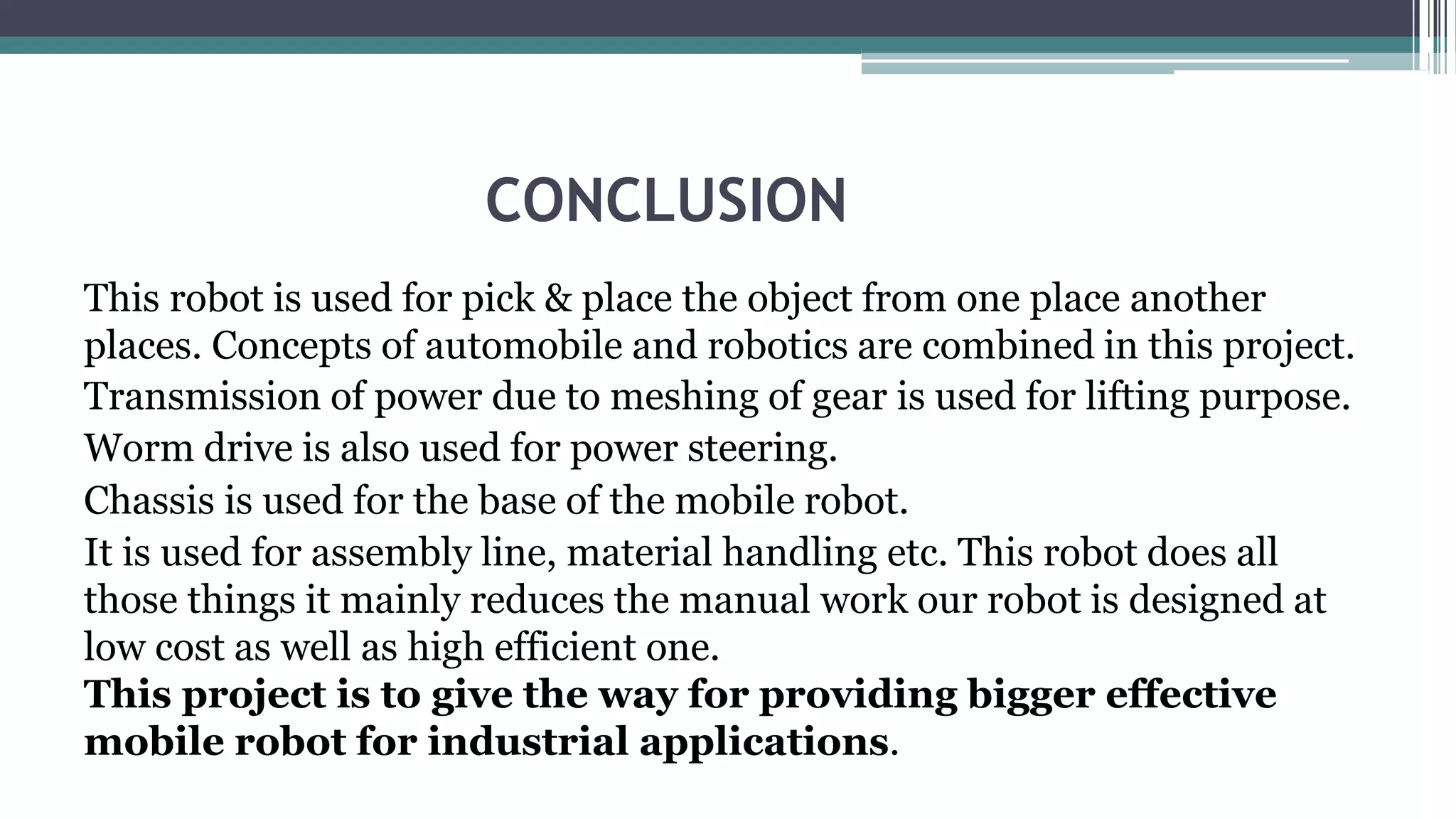 CONCLUSION
This robot is used for pick & place the object from one place another
places. Concepts of automobile and robotics are combined in this project.
Transmission of power due to meshing of gear is used for lifting purpose.
Worm drive is also used for power steering.
Chassis is used for the base of the mobile robot.
It is used for assembly line, material handling etc. This robot does all
those things it mainly reduces the manual work our robot is designed at
low cost as well as high efficient one.
This project is to give the way for providing bigger effective
mobile robot for industrial applications.
 