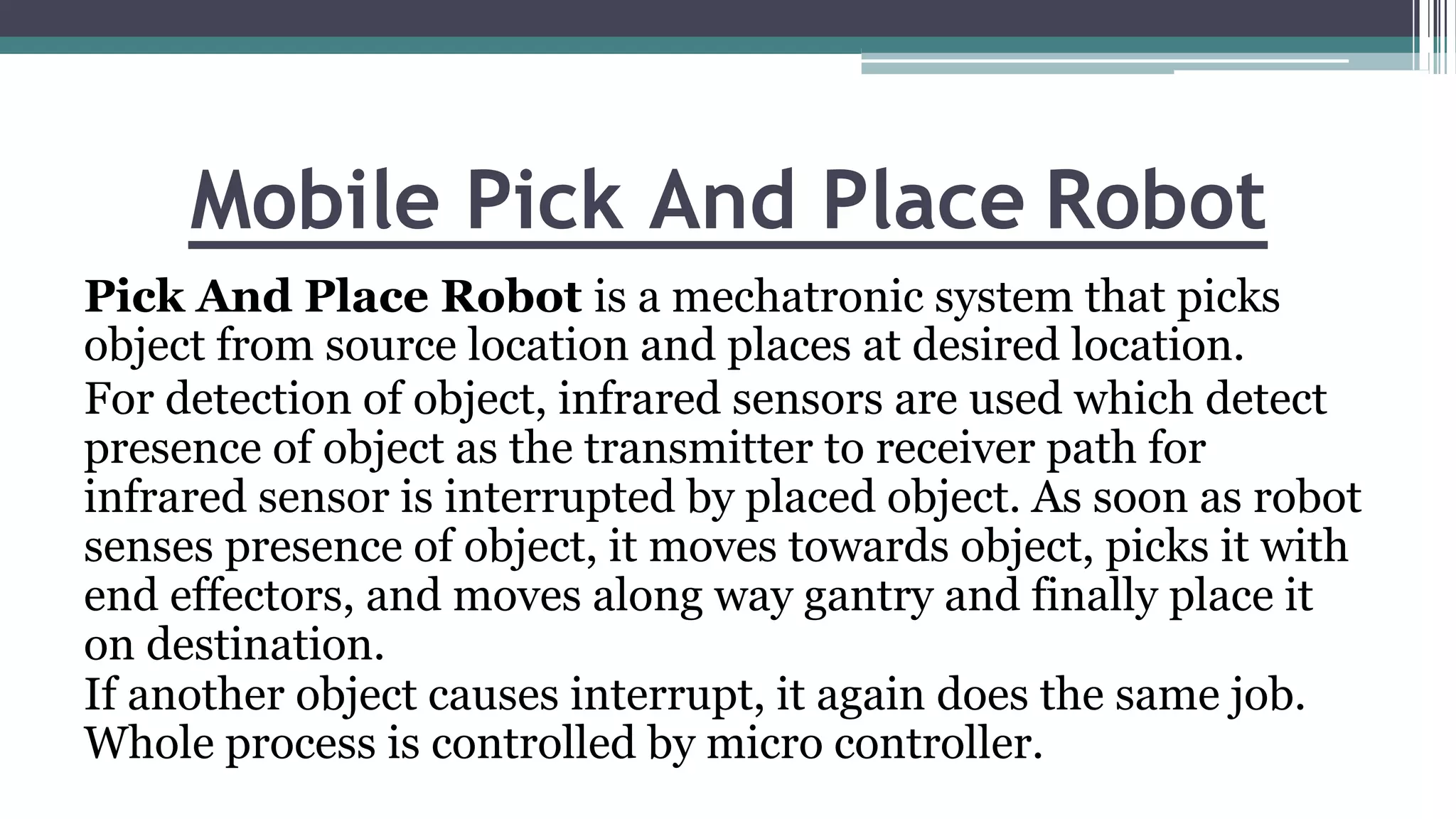 Mobile Pick And Place Robot
Pick And Place Robot is a mechatronic system that picks
object from source location and places at desired location.
For detection of object, infrared sensors are used which detect
presence of object as the transmitter to receiver path for
infrared sensor is interrupted by placed object. As soon as robot
senses presence of object, it moves towards object, picks it with
end effectors, and moves along way gantry and finally place it
on destination.
If another object causes interrupt, it again does the same job.
Whole process is controlled by micro controller.
 