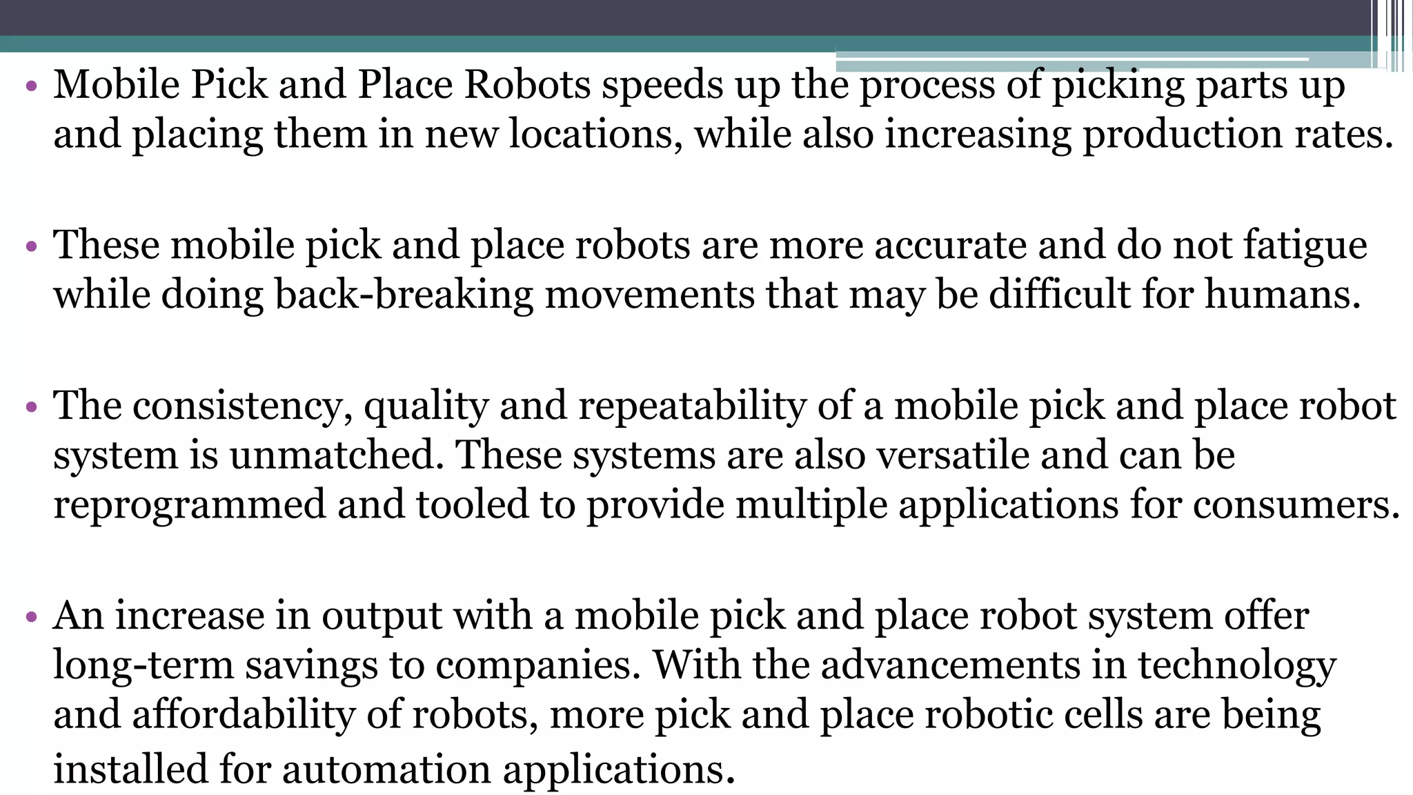 • Mobile Pick and Place Robots speeds up the process of picking parts up
and placing them in new locations, while also increasing production rates.
• These mobile pick and place robots are more accurate and do not fatigue
while doing back-breaking movements that may be difficult for humans.
• The consistency, quality and repeatability of a mobile pick and place robot
system is unmatched. These systems are also versatile and can be
reprogrammed and tooled to provide multiple applications for consumers.
• An increase in output with a mobile pick and place robot system offer
long-term savings to companies. With the advancements in technology
and affordability of robots, more pick and place robotic cells are being
installed for automation applications.
 