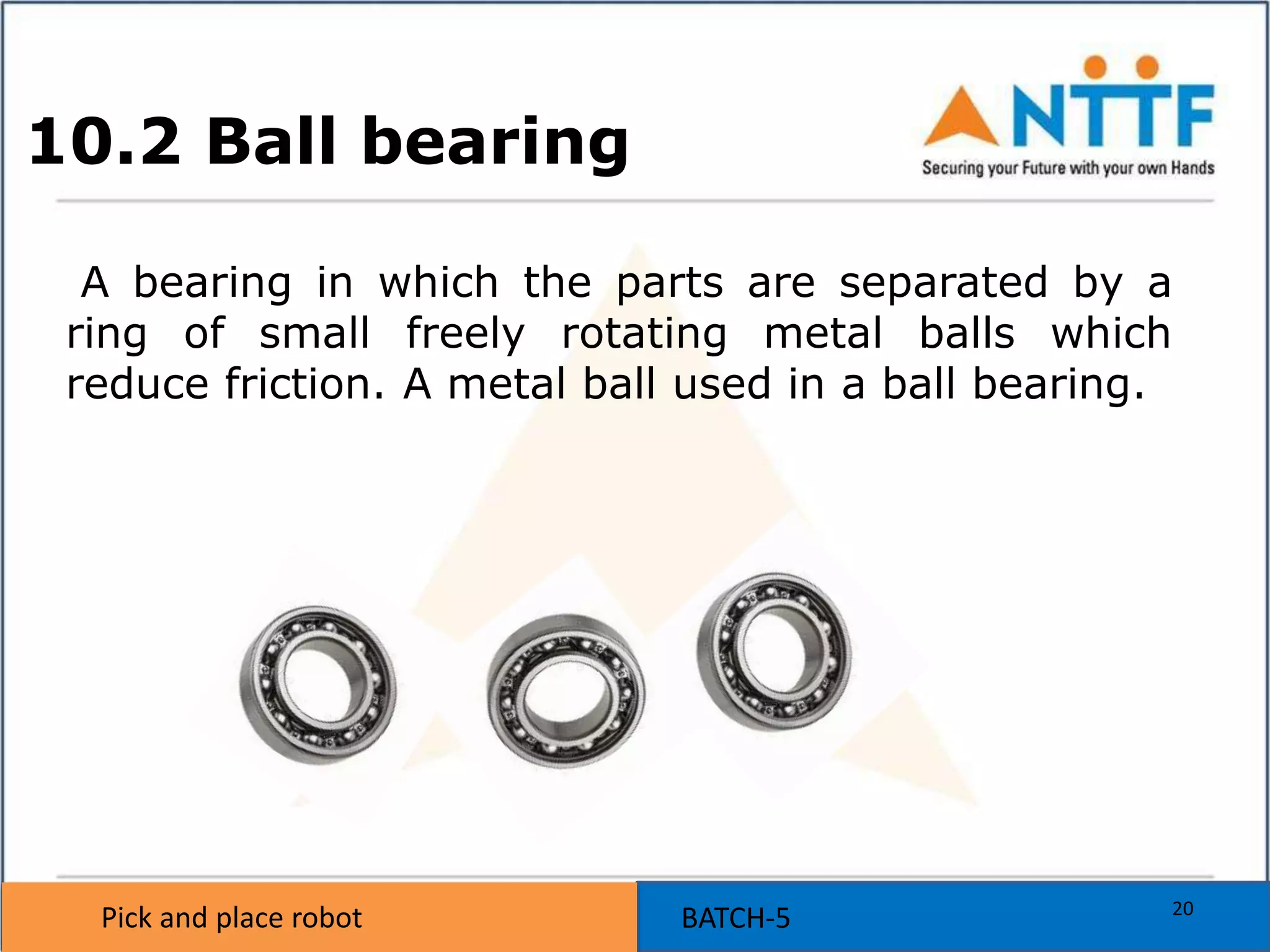 Pick and place robot BATCH-5Pick and place robot
10.2 Ball bearing
A bearing in which the parts are separated by a
ring of small freely rotating metal balls which
reduce friction. A metal ball used in a ball bearing.
20
 