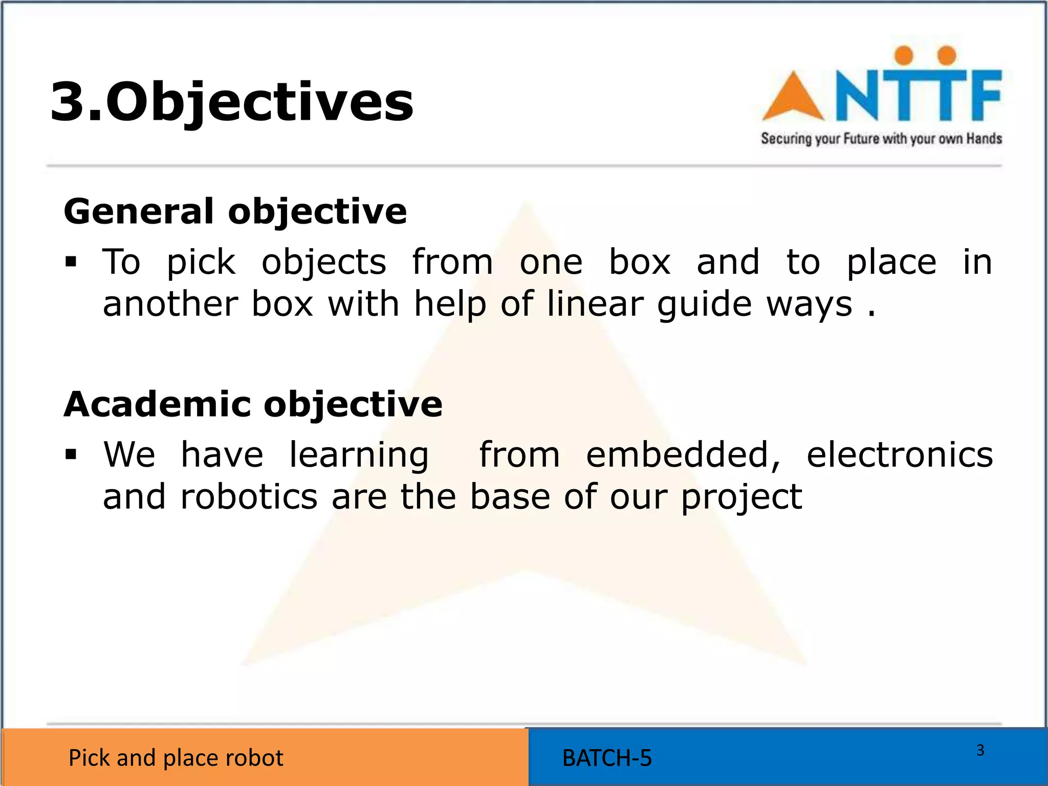 Pick and place robot BATCH-5Pick and place robot BATCH-5
3.Objectives
General objective
 To pick objects from one box and to place in
another box with help of linear guide ways .
Academic objective
 We have learning from embedded, electronics
and robotics are the base of our project
3
 