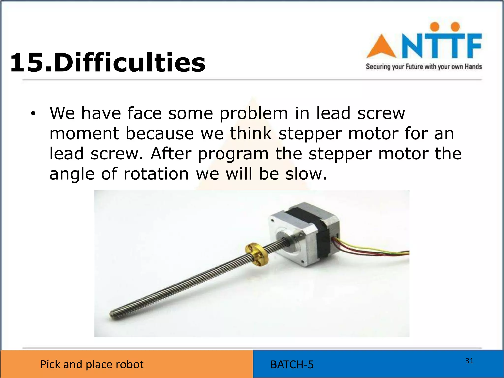 Pick and place robot BATCH-5Pick and place robot
15.Difficulties
• We have face some problem in lead screw
moment because we think stepper motor for an
lead screw. After program the stepper motor the
angle of rotation we will be slow.
31
 