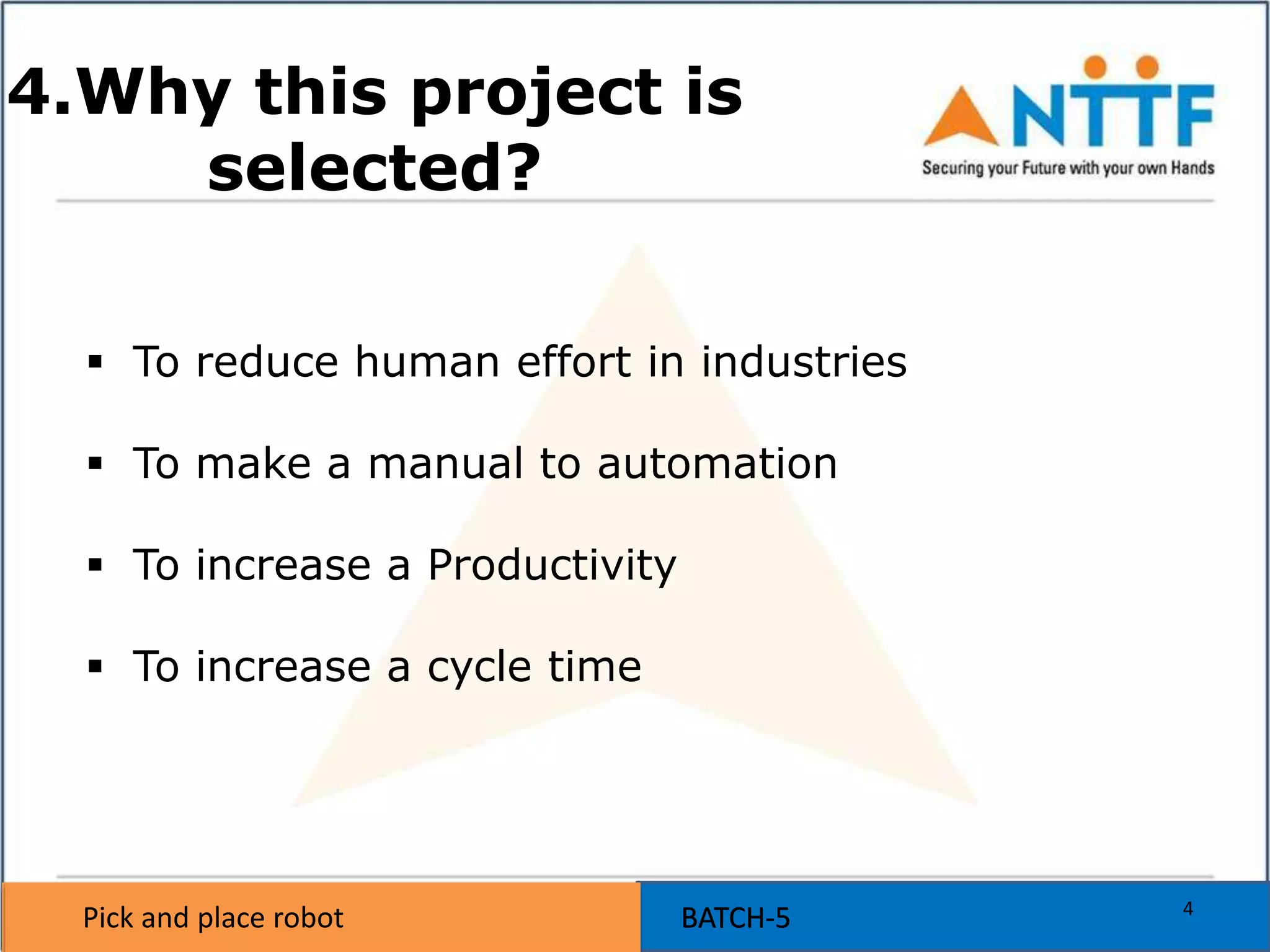 Pick and place robot BATCH-5Pick and place robot BATCH-5
4.Why this project is
selected?
 To reduce human effort in industries
 To make a manual to automation
 To increase a Productivity
 To increase a cycle time
4
 