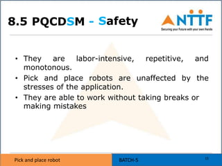 Pick and place robot BATCH-5Pick and place robot BATCH-5
PQCDSM -
• They are labor-intensive, repetitive, and
monotonous.
• Pick and place robots are unaffected by the
stresses of the application.
• They are able to work without taking breaks or
making mistakes
Safety
15
8.5
 