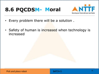 Pick and place robot BATCH-5Pick and place robot BATCH-5
Moral
• Every problem there will be a solution .
• Safety of human is increased when technology is
increased
PQCDSM-
16
8.6
 