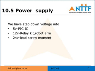 Pick and place robot BATCH-5Pick and place robot
10.5 Power supply
We have step down voltage into
• 5v-PIC IC
• 12v-Relay kit,robot arm
• 24v-lead screw moment
23
 