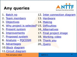 Pick and place robot BATCH-5Pick and place robot
Any queries
1. Batch no
2. Team members
3. Objectives
4. Why project is selected?
5. Present system
6. Improvements
7. Proposed system
8. Analysis – PQCDSM
9. Advantages
10.Block diagram
11.Circuit diagram
12. Inter connection diagram
13. Hardware
14. Making
15. Difficulties
16. Alternatives
17. Final project image
18. Working video
19. Thank you
20. Query
39
 
