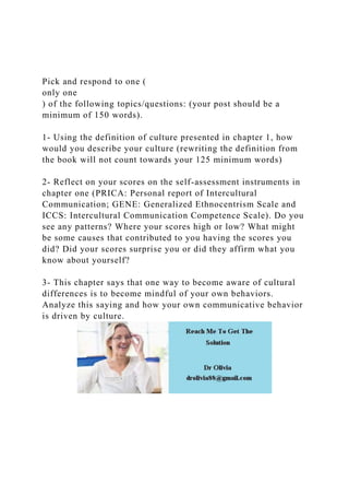 Pick and respond to one (
only one
) of the following topics/questions: (your post should be a
minimum of 150 words).
1- Using the definition of culture presented in chapter 1, how
would you describe your culture (rewriting the definition from
the book will not count towards your 125 minimum words)
2- Reflect on your scores on the self-assessment instruments in
chapter one (PRICA: Personal report of Intercultural
Communication; GENE: Generalized Ethnocentrism Scale and
ICCS: Intercultural Communication Competence Scale). Do you
see any patterns? Where your scores high or low? What might
be some causes that contributed to you having the scores you
did? Did your scores surprise you or did they affirm what you
know about yourself?
3- This chapter says that one way to become aware of cultural
differences is to become mindful of your own behaviors.
Analyze this saying and how your own communicative behavior
is driven by culture.
 