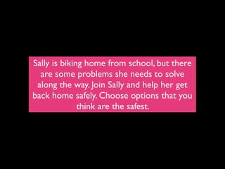 Sally is biking home from school, but there
  are some problems she needs to solve
 along the way. Join Sally and help her get
back home safely. Choose options that you
              think are the safest.
 