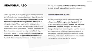 SEASONAL ASO
On the app stores, as in any other type of market (both online
and oﬄine), demand ﬂuctuates by category depending on the
time of year. It is clear that the Search popularity of certain
keywords is highly inﬂuenced by the time of the year, so
taking advantage of these opportunities to apply certain
changes to the listing of your app can help you generate extra
downloads in certain types of apps. Christmas, Valentine's Day,
Black Friday, sales seasons or sporting events (World Cup,
Champions League ...), among many others, represent great
opportunities in terms of app store optimization for the
hundreds of ecommerce apps that exist on the app stores.
This way, you can work on ASO as part of your Marketing
strategy for each seasonality, in two diﬀerent ways:
Including seasonality in our ASO keyword strategy can
help you beneﬁt from higher search popularity for
certain seasonal terms and even put your app in front of
unreachable audiences during the rest of the year.
During certain periods, users change the way they interact
with the app stores. In fact, there are seasonal trends for
search terms: some clear ones linked to holidays such as
Christmas, but there are also less obvious ones linked to
a longer period of time, such as tax returns.
KEYWORD OPTIMIZATION (SEARCH)
PICKASO 2021 ı Your App Marketing, ASO and Mobile Growth agency ı pickaso.com ı info@pickaso.com 104
 