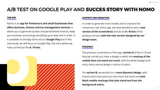A/B TEST ON GOOGLE PLAY AND SUCCES STORY WITH NOMO
Nomo is an app for freelancers and small businesses that
oﬀers business, ﬁnance and tax management services. It
allows you to generate quotes and personalized invoices, keep
your business accounting and billing up to date and in order. It
is available on the App Store and on Google Play but in this
case study, we will focus on Google Play, the store where we
have carried out the A / B test.
THE APP
In order to generate more installs and to improve the
conversion rate of the app, we have decided to test a new
version of the screenshots and do an A / B test of the
previous version with the new version designed by our
design team.
CONTEXT AND OBJECTIVE
The previous screenshots of the app, variant A of the A / B test
that we carried out, have a design in which the mockup of the
mobile does not stand out much, with the white background
and a fairly neutral design in terms of colors.
For variant B, we worked on a more dynamic design, with
brand colors that stand out more from the store and with
black mobile mockups that also stand out from the
background colors.
STRATEGY
108
 