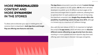 To allow users to discover your app or mobile game and
convince them to download it, both App Store and Google
Play are oﬀering new features and tools.
The App Store announced in June the arrival of custom listings
with the next update to its iOS update, iOS 15, which will allow
developers to publish up to 35 diﬀerent product pages at the
same time and target them to speciﬁc audiences, allowing them
to optimize them for each audience with the aim of improving
the download conversion rate. Google Play already oﬀers the
possibility of publishing custom listings since 2019, although
it is limited only to a maximum of 5 diﬀerent listings.
Also, with the next release of iOS 15, it’s important to highlight
the arrival of in-app events, which will allow users to discover
diﬀerent events oﬀered by an app directly from the store,
resulting in a more updated and more dynamic App Store and
oﬀering users more ways to discover new apps and games.
MORE PERSONALIZED
CONTENT AND
MORE DYNAMISM
IN THE STORES
11
 