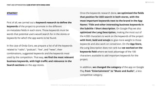 FIRST ASO OPTIMIZATION: CASE STUDY WITH ONDA CERO
First of all, we carried out a keyword research to deﬁne the
keywords of the project to promote in the diﬀerent
on-metadata ﬁelds in each store. Those keywords must be
words that potential users would search for in the stores or
keywords for which the app wants to be found.
In the case of Onda Cero, we prepare a list of all the keywords
related to radio, podcast, live, and news, their
combinations, suggested keywords and the keywords most
used by the competition. That way, we ﬁnd the most relevant
business keywords, with high traﬃc and relevance in the
Search sections on the app stores.
STRATEGY Once the keywords research done, we optimized the ﬁelds
that position for ASO search in both stores, with the
most important keywords next to the brand in the App
Name / Title and other interesting business keywords in
the Subtitle / Short description. On Google Play we also
optimized the Long Description, making the most out of
the 4.000 characters to work on the keywords of the project
with html, bold and emojis to give more weight to those
keywords and also work on conversion. On the App Store,
the Long Description does not rank but we worked on the
keywords ﬁeld where we took advantage of the 100
characters available to add important keywords for the
project.
In addition, we changed the category of the app on Google
Play from Entertainment to Music and Audio, a less
competitive category.
PICKASO 2021 ı Your App Marketing, ASO and Mobile Growth agency ı pickaso.com ı info@pickaso.com 113
 
