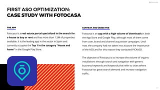 FIRST ASO OPTIMIZATION:
CASE STUDY WITH FOTOCASA
Fotocasa is a real estate portal specialized in the search for
a house to buy or rent and has more than 1.5M of properties
available. It is the leading app in the sector in Spain and
currently occupies the Top 1 in the category House and
home in the Google Play Store.
THE APP
Fotocasa is an app with a high volume of downloads in both
the App Store and Google Play, although most of them come
from user, brand and channel acquisition campaigns. Until
now, the company had not taken into account the importance
of the ASO and for this reason they contacted PICKASO.
The objective of Fotocasa is to increase the volume of organic
installations through search and navigation with generic
business keywords and keywords that refer to cities where
Fotocasa has great search demand and increase navigation
traﬃc.
CONTEXT AND OBJECTIVE
117
 