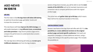 ASO NEWS
IN iOS 15
The ﬁrst news is that the App Store will allow A/B testing
to optimize the product page, get better results and
increase the conversion rate.
This new feature will help improve the ASO strategy and
will enable developers to try diﬀerent icons, screenshots
and video previews in App Store’s product page and to
compare the performance to understand what converts
best for users.
The new App Store A/B testing will allow you to test up to
3 diﬀerent elements and, from the App Analytics
A/B TEST
CUSTOM PRODUCT PAGES
section of App Store Connect, you will be able to see the main
results of the ASO KPIs such as for example impressions and
conversion rate to compare performance with the original
product page.
The active tests will gather data up to 90 days, which means
that it will be the maximum duration of the tests.
Another new feature that App Store will oﬀer with iOS 15 is the
possibility to create additional versions to the original
product page and send speciﬁc audiences, from paid user
acquisition campaigns, to these additional versions, using a
unique URL linking to this speciﬁc product page. This includes
the possibility to:
18
 