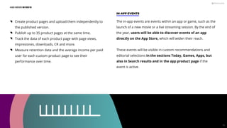 Create product pages and upload them independently to
the published version.
Publish up to 35 product pages at the same time.
Track the data of each product page with page views,
impresiones, downloads, CR and more.
Measure retention data and the average income per paid
user for each custom product page to see their
performance over time.
ASO NEWS IN iOS 15
IN-APP EVENTS
The in-app events are events within an app or game, such as the
launch of a new movie or a live streaming session. By the end of
the year, users will be able to discover events of an app
directly on the App Store, which will widen their reach.
These events will be visible in custom recommendations and
editorial selections in the sections Today, Games, Apps, but
also in Search results and in the app product page if the
event is active.
19
 