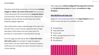 The event cards will be presented in a format that includes
images or videos, the name of the event (30 characters),
a short description (50 characters) and a long description
(120 characters). All this information will be added by the
developer, but we still don’t know if these texts will be
indexed by Apple’s algorithm.
Users will be able to open a detailed page of the event that
will oﬀer them a more inversive experience with a longer
description of the events and some notes about if a
purchase or a subscription is required within the app.
From this page, you will also be able to share the event
with other users, for example, through messages or
social media. The users will be able to choose to receive a
notiﬁcation from the App Store when the event starts not
to lose anything.
NEW METRICS IN APP ANALYTICS
Apple also announced new metrics in the App Analytics section
of the console that were not available until now:
Re-downloads
Total downloads
Income data
ARPU: Average Revenue Per User
Pre-registration
Actualizations
The in-app events will be conﬁgured from App Store Connect
and its performance data will appear as statistics in App
Analytics.
ASO NEWS IN iOS 15
20
 