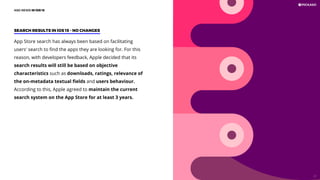 App Store search has always been based on facilitating
users' search to ﬁnd the apps they are looking for. For this
reason, with developers feedback, Apple decided that its
search results will still be based on objective
characteristics such as downloads, ratings, relevance of
the on-metadata textual ﬁelds and users behaviour.
According to this, Apple agreed to maintain the current
search system on the App Store for at least 3 years.
SEARCH RESULTS IN iOS 15 - NO CHANGES
ASO NEWS IN iOS 15
21
 
