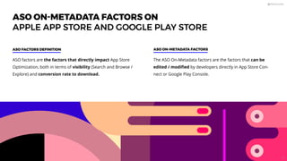 ASO ON-METADATA FACTORS ON
APPLE APP STORE AND GOOGLE PLAY STORE
ASO factors are the factors that directly impact App Store
Optimization, both in terms of visibility (Search and Browse /
Explore) and conversion rate to download.
ASO FACTORS DEFINITION ASO ON-METADATA FACTORS
The ASO On-Metadata factors are the factors that can be
edited / modiﬁed by developers directly in App Store Con-
nect or Google Play Console.
23
 