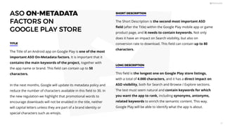 ASO ON-METADATA
FACTORS ON
GOOGLE PLAY STORE
The Title of an Android app on Google Play is one of the most
important ASO On-Metadata factors. It is important that it
contains the main keywords of the project, together with
the app name or brand. This ﬁeld can contain up to 50
characters.
In the next months, Google will update its metadata policy and
reduce the number of characters available in this ﬁeld to 30. In
the new regulation we highlight that promotional words to
encourage downloads will not be enabled in the title, neither
will capital letters unless they are part of a brand identity or
special characters such as emojis.
TITLE
The Short Description is the second most important ASO
ﬁeld (after the Title) within the Google Play mobile app or game
product page, and it needs to contain keywords. Not only
does it have an impact on Search visibility, but also on
conversion rate to download. This ﬁeld can contain up to 80
characters.
SHORT DESCRIPTION
This ﬁeld is the longest one on Google Play store listings,
with a total of 4.000 characters, and it has a direct impact on
ASO visibility, both for Search and Browse / Explore sections.
The text must seem natural and contain keywords for which
you want the app to rank, including synonyms, antonyms,
related keywords to enrich the semantic content. This way,
Google Play will be able to identify what the app is about.
LONG DESCRIPTION
27
 