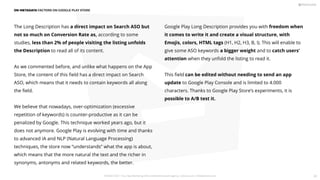 The Long Description has a direct impact on Search ASO but
not so much on Conversion Rate as, according to some
studies, less than 2% of people visiting the listing unfolds
the Description to read all of its content.
As we commented before, and unlike what happens on the App
Store, the content of this ﬁeld has a direct impact on Search
ASO, which means that it needs to contain keywords all along
the ﬁeld.
We believe that nowadays, over-optimization (excessive
repetition of keywords) is counter-productive as it can be
penalized by Google. This technique worked years ago, but it
does not anymore. Google Play is evolving with time and thanks
to advanced IA and NLP (Natural Language Processing)
techniques, the store now “understands” what the app is about,
which means that the more natural the text and the richer in
synonyms, antonyms and related keywords, the better.
Google Play Long Description provides you with freedom when
it comes to write it and create a visual structure, with
Emojis, colors, HTML tags (H1, H2, H3, B, I). This will enable to
give some ASO keywords a bigger weight and to catch users'
attention when they unfold the listing to read it.
This ﬁeld can be edited without needing to send an app
update to Google Play Console and is limited to 4.000
characters. Thanks to Google Play Store’s experiments, it is
possible to A/B test it.
ON-METADATA FACTORS ON GOOGLE PLAY STORE
PICKASO 2021 ı Your App Marketing, ASO and Mobile Growth agency ı pickaso.com ı info@pickaso.com 28
 