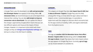 n Google Play’s case, the developers can edit and personalize
the Developer Name that appears in the listing. With a 50
characters limit, we recommend you to use come keywords to
improve their ranking. You can also add emojis to improve
conversion rate to downloads. You can update this ﬁeld (if
the change is approved by Google) which means that you can
test diﬀerent options and measure the impact of these
changes. However, it is important to be careful with these
changes as they can change some keywords rankings and
end up in a drop in the ASO Search visibility.
DEVELOPER NAME
The category on Google Play does not impact Search ASO, but
it does on Browse / Explore. Google Play uses this ﬁeld,
among other things, to know what the app is about and how it
impacts similar / recommended apps. It is possible to
experiment with the category to discover which one works best
for the app in terms of visibility, traﬃc and organic downloads
from the Explore source.
CATEGORY
The tags are another ASO On-Metadata factor that aﬀect
Browse / Explore ASO. Besides being useful to know what
the app is about, Google Play states that it also impacts where
the app appears on Google Play Store. Currently, up to 5 tags
can be chosen between an available list.
TAGS
ON-METADATA FACTORS ON GOOGLE PLAY STORE
PICKASO 2021 ı Your App Marketing, ASO and Mobile Growth agency ı pickaso.com ı info@pickaso.com 29
 