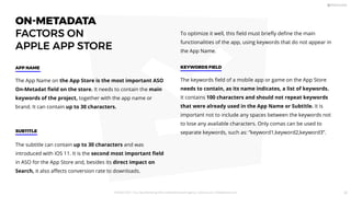 ON-METADATA
FACTORS ON
APPLE APP STORE
The App Name on the App Store is the most important ASO
On-Metadat ﬁeld on the store. It needs to contain the main
keywords of the project, together with the app name or
brand. It can contain up to 30 characters.
APP NAME
To optimize it well, this ﬁeld must brieﬂy deﬁne the main
functionalities of the app, using keywords that do not appear in
the App Name.
The subtitle can contain up to 30 characters and was
introduced with iOS 11. It is the second most important ﬁeld
in ASO for the App Store and, besides its direct impact on
Search, it also aﬀects conversion rate to downloads.
SUBTITLE
The keywords ﬁeld of a mobile app or game on the App Store
needs to contain, as its name indicates, a list of keywords.
It contains 100 characters and should not repeat keywords
that were already used in the App Name or Subtitle. It is
important not to include any spaces between the keywords not
to lose any available characters. Only comas can be used to
separate keywords, such as: “keyword1,keyword2,keyword3”.
KEYWORDS FIELD
PICKASO 2021 ı Your App Marketing, ASO and Mobile Growth agency ı pickaso.com ı info@pickaso.com 30
 