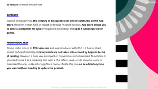 Promo text is limited to 170 characters and was introduced with iOS 11. It has no direct
impact on Search visibility as its keywords are not taken into account by Apple in terms
of ranking. However, it does have an impact on conversion rate to download. To optimize it,
you need to use it as a marketing tool (with a CTA, oﬀers, news, etc.) to convince users to
download the app. Unlike other App Store Connect ﬁelds, this one can be edited anytime
you want without needing to update the product.
PROMOTIONAL TEXT
Just like on Google Play, the category of an app does not aﬀect Search ASO on the App
Store. However, it does have an impact on Browse / Explore sections. App Store allows you
to select 2 categories for apps (Principal and Secondary) and up to 4 subcategories for
games.
CATEGORY
ON-METADATA FACTORS ON APPLE APP STORE
PICKASO 2021 ı Your App Marketing, ASO and Mobile Growth agency ı pickaso.com ı info@pickaso.com 32
 