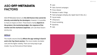 ASO OFF-METADATA
FACTORS
The installs volume directly aﬀects the app ranking in Search
and in the Top Charts section. The more installs, the better
rank and the higher visibility. There are many ways to get
installs. You can ﬁnd some of them below:
ASO Oﬀ-Metadata factors are the ASO factors that cannot be
directly controlled by the developers. However, it is possible
to have an impact on them. These factors mainly depend on
the product, the marketing budget, the response of the
market and the marketors expertise. Let’s see these factors
one by one.
ASO
Own channel campaigns
Press release
Reviews in webs / blogs
Paid campaigns (display ads, Apple Search Ads, etc.)
Social media
Inﬂuencers
Email marketing
Backlinks
SEO
INSTALLS
34
 