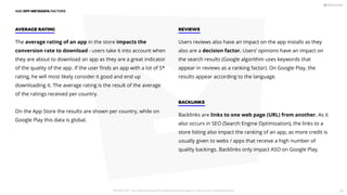 The average rating of an app in the store impacts the
conversion rate to download - users take it into account when
they are about to download an app as they are a great indicator
of the quality of the app. If the user ﬁnds an app with a lot of 5*
rating, he will most likely consider it good and end up
downloading it. The average rating is the result of the average
of the ratings received per country.
On the App Store the results are shown per country, while on
Google Play this data is global.
AVERAGE RATING
Users reviews also have an impact on the app installs as they
also are a decision factor. Users’ opinions have an impact on
the search results (Google algorithm uses keywords that
appear in reviews as a ranking factor). On Google Play, the
results appear according to the language.
REVIEWS
Backlinks are links to one web page (URL) from another. As it
also occurs in SEO (Search Engine Optimization), the links to a
store listing also impact the ranking of an app, as more credit is
usually given to webs / apps that receive a high number of
quality backings. Backlinks only impact ASO on Google Play.
BACKLINKS
ASO OFF-METADATA FACTORS
PICKASO 2021 ı Your App Marketing, ASO and Mobile Growth agency ı pickaso.com ı info@pickaso.com 36
 