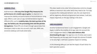 Android Vitals is the way that Google Play measures the
performance of a mobile app or game. Its objective is to
improve the stability and performance of Android devices using
apps. When a user uses an app, its Android device registers
diﬀerent KPIs, such as stability data, the start-up time of the
app, the battery use, the processing time and the permits
denegations. These KPIs are shown through special data that
developers need to take into account: crash rate, ANRs rate,
excessive wakeups and stuke wake locks.
ANDROID VITALS This data needs to be under full and absolute control as Google
deﬁnes a maximum rate under which they need to be. If an app
surpasses this inadequate behavior rate, the user experience
will be negatively aﬀected and generate bad reviews. It will also
impact negatively on the app ranking in the store.
Another fundamental factor is user engagement. Google and
Apple, to deﬁne the visibility of an app, take into account the
users’ engagement level, ie. how users behave after
downloading the app. If an app has a lot of active users (users
that frequently use the app), even though the volume of installs
is not very high, it will have a positive impact on ranking.
In the following table you can see the impact of each factor for
both operative system:
USER ENGAGEMENT
ASO OFF-METADATA FACTORS
PICKASO 2021 ı Your App Marketing, ASO and Mobile Growth agency ı pickaso.com ı info@pickaso.com 37
 