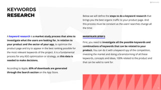 KEYWORDS
RESEARCH
A keyword research is a market study process that aims to
investigate what the users are looking for, in relation to
your product and the sector of your app, to optimize the
product page and try to appear in the best ranking possible for
the most relevant keywords of the project. It is a fundamental
process for any ASO optimization or strategy, as this data is
needed to make decisions.
According to Apple, 65% of downloads are generated
through the Search section on the App Store.
Below we will deﬁne the steps to do a keyword research that
brings you the best organic traﬃc to your product page. And
this process must be constant as the users’ searches change all
the time:
First, you need to investigate all the possible keywords and
combinations of keywords that can be related to your
product. You can do it with a keyword spy of the competition,
investing the market and doing a brainstorming of all these
keywords, concepts and ideas, 100% related to the product and
that can be valid to rank for.
INVESTIGATE (STEP 1)
41
 
