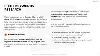 STEP 1: KEYWORDS
RESEARCH
First, you will have to generate a lot of ideas of all the
keywords that can be related to the app or game, either
regarding the app category, functionality, features or problems
it solves.
The keywords study is one of the main pillars on which
Search ASO is based and one of the ﬁrst steps that you should
follow when preparing the listing of a new mobile app or game.
A good keyword research will help you deﬁne keywords that
you should use to optimize the listing and increase the visits
and acquisition.
BRAINSTORMING
You can begin looking for inspiration in similar apps
and competitors, and monitor users’ ratings and
reviews to get some keywords and combinations of
keywords ideas.
Also, you need to try to answer the following questions in
the brainstorming session:
Who needs and thus, will look for your app or game?
With what your potential users need help?
From where will they look for your app?
What kind of users demand can your competitors skip in
their product or functionalities?
PICKASO 2021 ı Your App Marketing, ASO and Mobile Growth agency ı pickaso.com ı info@pickaso.com 43
 