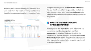 Answering these questions will help you understand what
users need, where they need it, when they need it and why
they will choose your app instead of the competitors’ ones.
The best place to ﬁnd inspiration in terms of keywords is to
have a look at your direct competitors and their
optimization. To get a list of the keywords used by the
competitors (or any other app), you can use, for example, the
“Metadata Explorer” section of App Radar that displays a list
of the keywords that are used by the competitor together with
its density in the listing.
INVESTIGATE THE KEYWORDS
OF THE COMPETITION
During this process, you can also ﬁnd ideas in SEMrush. In
that case the info comes from Google web but it will still give
search intentions ideas, which could be a good support, but
the ASO strategy cannot be fully based on the data you ﬁnd on
this platform.
STEP 1: KEYWORDS RESEARCH
Source: App Radar
PICKASO 2021 ı Your App Marketing, ASO and Mobile Growth agency ı pickaso.com ı info@pickaso.com 44
 