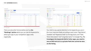 There are also other functionalities such as the
“Rankings” section where you can see the keywords for
which your app or your competitors’ apps ranks
organically.
You need to pay special attention to the keywords you use in
the most important ﬁelds according to each store: “App Name”,
“Subtitle” and “Keywords Field” on the App Store, and “Title”,
“Short Description” and “Long Description” on Google Play. To
investigate the keywords ﬁeld of other apps, you need to
use an ASO tool as it is a private ﬁeld that cannot be seen
on the listing.
STEP 1: KEYWORDS RESEARCH
Source: App Radar Source: App Radar
PICKASO 2021 ı Your App Marketing, ASO and Mobile Growth agency ı pickaso.com ı info@pickaso.com 45
 