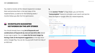 You need to monitor all the relevant keywords to analyze
them and prioritize them in the next steps of the
implementation, as well as for the following weeks /
months follow-ups after the ﬁrst optimization.
You should already have a long list of keywords and
combinations of keywords by now (at least 60 to 80) related
to your app or game. You can make the list even longer by
having a look at the keyword suggestions on the App Store
and on Google Play. You can do it by yourself of with the help of
an ASO tool:
INVESTIGATE SUGGESTED
KEYWORDS ON THE APP STORES
1.
In the section “Finder” of App Radar, you can ﬁnd the
“Autocomplete” feature to simulate a user search and see the
ideas the Apple or Google oﬀers for related keywords.
STEP 1: KEYWORDS RESEARCH
Source: App Radar
46
 