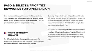 PASO 2: SELECT  PRIORITIZE
KEYWORDS FOR OPTIMIZACION
Once you selected the possible keywords of the project, you
need to analyze and prioritize the ones for which it will be
easier, at ﬁrst, to rank, and thus, to get downloads. Once you
prioritized them, it is time to optimize the listing.
The diﬃculty indicates the competitiveness level of a
keyword (the higher the diﬃculty, the harder it is to rank for it).
The traﬃc shows the estimated search volume.
TRAFFIC  DIFFICULTY
ESTIMATES
Currently, the popularity score of Apple Search Ads is the
only “traﬃc” data you can see on the App Store (only in the
countries where ASA is available). In Google Play Store’s
case, until now there is no oﬃcial data from Google about
search volumes on Google Play.
You need to try to ﬁnd the perfect balance between low
/ medium diﬃculty and medium / high traﬃc. We don’t
recommend to work with too generic keywords, or very
competitive brands, unless your marketing budget is very
high.
PICKASO 2021 ı Your App Marketing, ASO and Mobile Growth agency ı pickaso.com ı info@pickaso.com 49
 