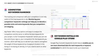 Google Play Console’s keywords installs feature enables you to
see exact download data for each keywords or keyword
combination for which the search ends up in download.
KEYWORDS INSTALLS ON
GOOGLE PLAY STORE
STEP 2: SELECT  PRIORITIZE KEYWORDS FOR OPTIMIZACION
The tracking and comparison with your competitors is not only
useful to ﬁnd new keywords to use. Monitoring your
competitors’ keywords rankings can help you to identify a
possible niche and some keywords that you competitors
are skipping.
App Radar oﬀers many options and ways to analyze the
competition and the sector to deﬁne the best keywords for
your project. In the “Competitor Keywords” section you can see
the rank of your app vs. your competitors for the keywords you
monitor, which will help you to decide if you need to strengthen
the weight of those keywords by changing its location in the
listing or increasing its density, or if you need to work on other
keywords:
COMPETITOR
KEYWORDS RANKINGS
Source: App Radar
PICKASO 2021 ı Your App Marketing, ASO and Mobile Growth agency ı pickaso.com ı info@pickaso.com 50
 