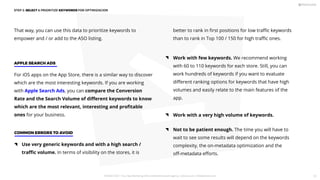 That way, you can use this data to prioritize keywords to
empower and / or add to the ASO listing.
Work with few keywords. We recommend working
with 60 to 110 keywords for each store. Still, you can
work hundreds of keywords if you want to evaluate
diﬀerent ranking options for keywords that have high
volumes and easily relate to the main features of the
app.
better to rank in ﬁrst positions for low traﬃc keywords
than to rank in Top 100 / 150 for high traﬃc ones.
Not to be patient enough. The time you will have to
wait to see some results will depend on the keywords
complexity, the on-metadata optimization and the
oﬀ-metadata eﬀorts.
Work with a very high volume of keywords.
For iOS apps on the App Store, there is a similar way to discover
which are the most interesting keywords. If you are working
with Apple Search Ads, you can compare the Conversion
Rate and the Search Volume of diﬀerent keywords to know
which are the most relevant, interesting and proﬁtable
ones for your business.
APPLE SEARCH ADS
Use very generic keywords and with a high search /
traﬃc volume. In terms of visibility on the stores, it is
COMMON ERRORS TO AVOID
STEP 2: SELECT  PRIORITIZE KEYWORDS FOR OPTIMIZACION
PICKASO 2021 ı Your App Marketing, ASO and Mobile Growth agency ı pickaso.com ı info@pickaso.com 51
 